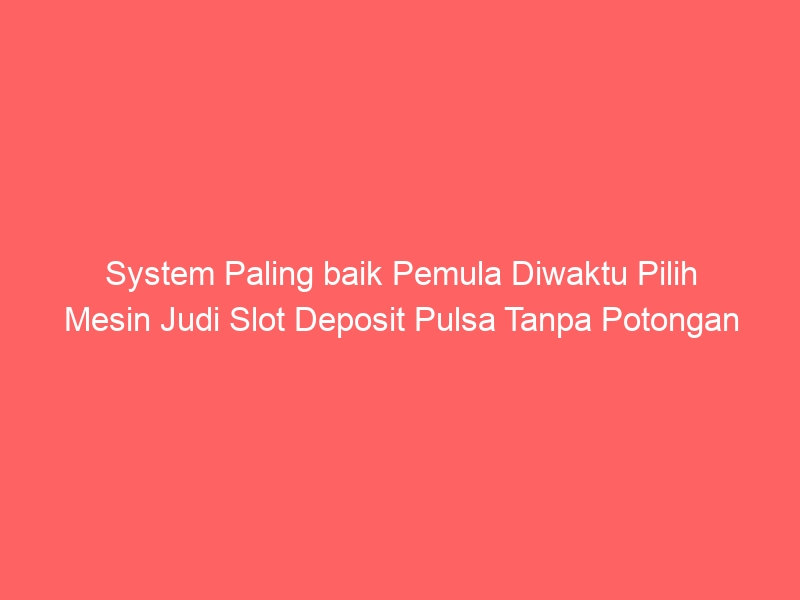 System Paling baik Pemula Diwaktu Pilih Mesin Judi Slot Deposit Pulsa Tanpa Potongan